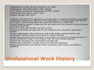 Professional Work HistoryIndependence and Blue Springs Industries, Inc. (IBS)Independence, MO 64056 August 1999- present Vice President of Business Development 10/2007- presentEmployee Services Director 2/03- 10/07Program Manager 9/99- 2/03Proficient in Microsoft office applications including skills in creating PowerPoint presentation to effectively outline future planning of the organization in a concise professional manner- resourceful in summarizing details and organizing statistics to clarify data. Conduct feasibility studies to determine the best options for the company’s future direction and create job growthResearch funding opportunities and grant writing Developed marketing and sales plan for the expansion of our document destruction division.Maintain relationships with Government staff at IBS federal contract locations and contributed to writing quality control plans for federal contractsWorked with production staff to develop new business and streamline intake procedure to elevate professional image of the company with new and existing customersAssisted with developing the organizations strategic planPrepared and conducted in-service training for staff and employeesPrepare documentation and maintain files in accordance with industry accreditation standards