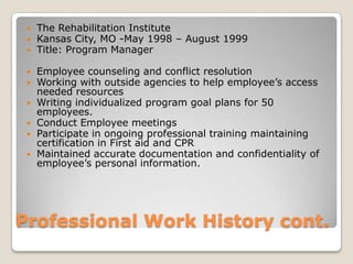 Professional Work History cont.The Rehabilitation InstituteKansas City, MO -May 1998 – August 1999Title: Program Manager Employee counseling and conflict resolutionWorking with outside agencies to help employee’s access needed resourcesWriting individualized program goal plans for 50 employees.Conduct Employee meetingsParticipate in ongoing professional training maintaining certification in First aid and CPRMaintained accurate documentation and confidentiality of employee’s personal information.