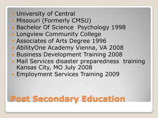 Post Secondary EducationUniversity of CentralMissouri (Formerly CMSU)Bachelor Of Science  Psychology 1998Longview Community CollegeAssociates of Arts Degree 1996AbilityOne Academy Vienna, VA 2008Business Development Training 2008Mail Services disaster preparedness  training Kansas City, MO July 2008Employment Services Training 2009