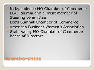 MembershipsIndependence MO Chamber of Commerce LEAD alumni and current member of Steering committeeLee’s Summit Chamber of CommerceAmerican Business Women’s AssociationGrain Valley MO Chamber of Commerce Board of Directors