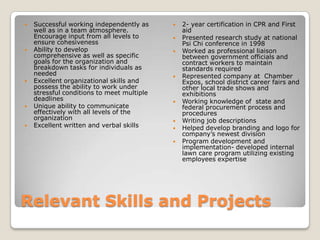 Relevant Skills and ProjectsSuccessful working independently as well as in a team atmosphere.  Encourage input from all levels to ensure cohesivenessAbility to develop          comprehensive as well as specific goals for the organization and breakdown tasks for individuals as neededExcellent organizational skills and possess the ability to work under stressful conditions to meet multiple deadlinesUnique ability to communicate effectively with all levels of the organizationExcellent written and verbal skills2- year certification in CPR and First aidPresented research study at national Psi Chi conference in 1998Worked as professional liaison between government officials and contract workers to maintain standards requiredRepresented company at  Chamber Expos, school district career fairs and other local trade shows and exhibitionsWorking knowledge of  state and federal procurement process and proceduresWriting job descriptionsHelped develop branding and logo for company’s newest divisionProgram development and implementation- developed internal lawn care program utilizing existing employees expertise