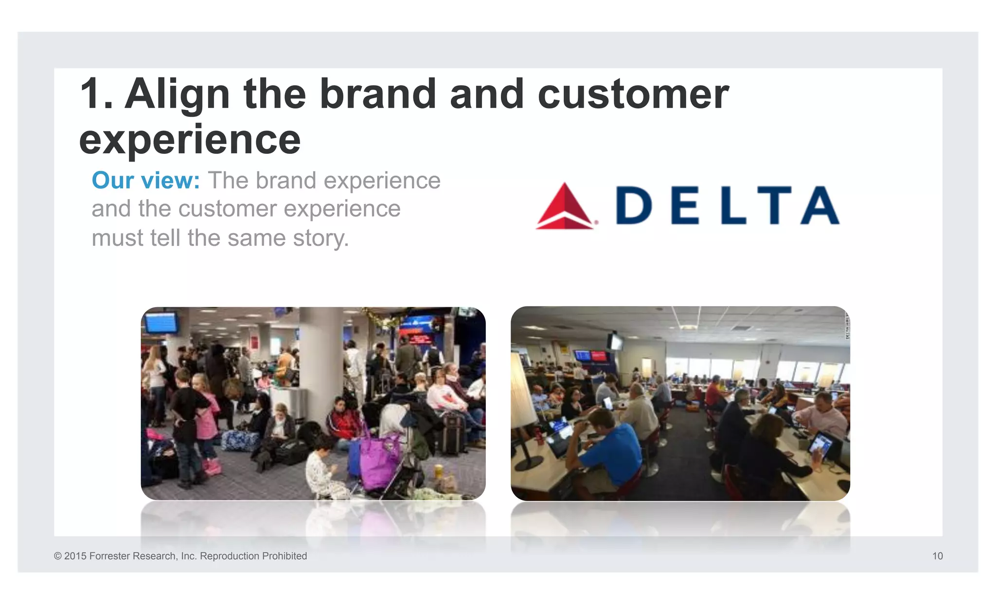 © 2015 Forrester Research, Inc. Reproduction Prohibited 10
1. Align the brand and customer
experience
Our view: The brand experience
and the customer experience
must tell the same story.
 
