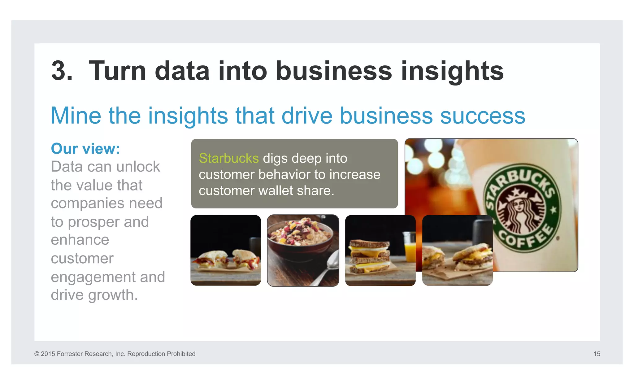 © 2015 Forrester Research, Inc. Reproduction Prohibited 15
3. Turn data into business insights
Mine the insights that drive business success
Our view:
Data can unlock
the value that
companies need
to prosper and
enhance
customer
engagement and
drive growth.
Starbucks digs deep into
customer behavior to increase
customer wallet share.
 