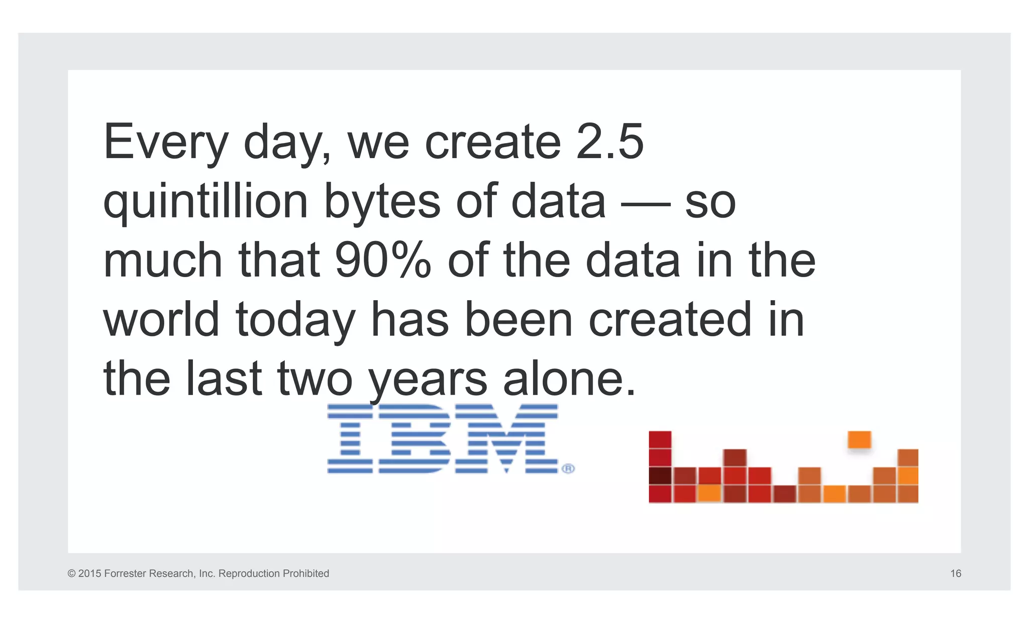 © 2015 Forrester Research, Inc. Reproduction Prohibited 16
Every day, we create 2.5
quintillion bytes of data — so
much that 90% of the data in the
world today has been created in
the last two years alone.
 
