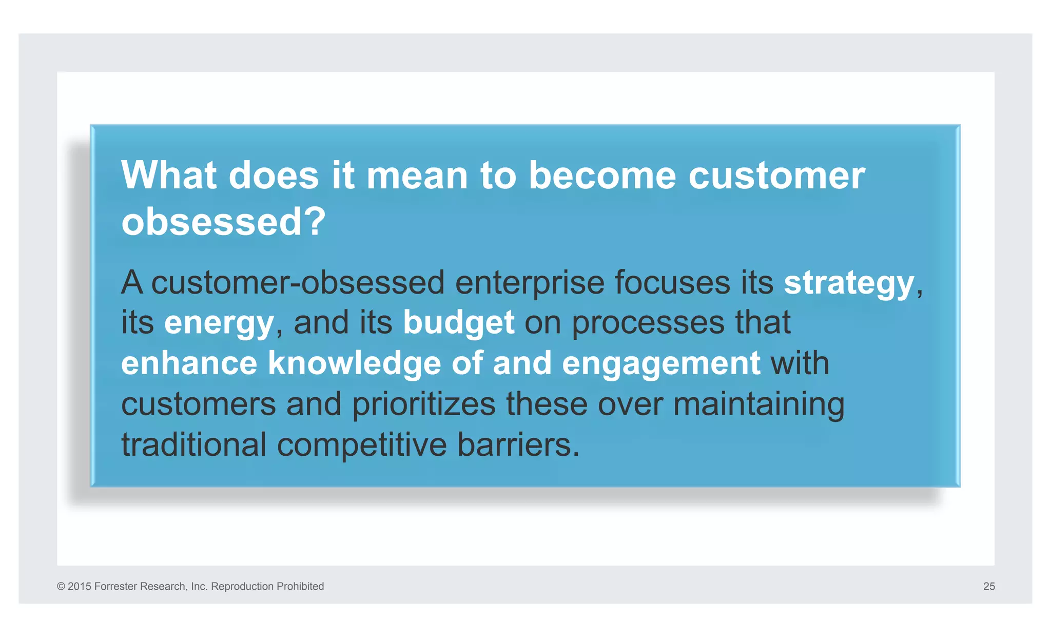 © 2015 Forrester Research, Inc. Reproduction Prohibited 25
What does it mean to become customer
obsessed?
A customer-obsessed enterprise focuses its strategy,
its energy, and its budget on processes that
enhance knowledge of and engagement with
customers and prioritizes these over maintaining
traditional competitive barriers.
 