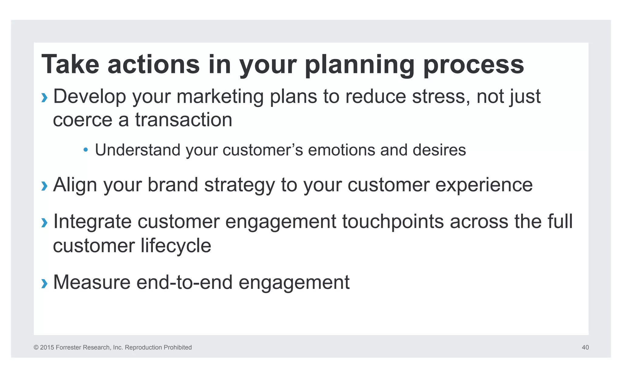 © 2015 Forrester Research, Inc. Reproduction Prohibited 40
Take actions in your planning process
› Develop your marketing plans to reduce stress, not just
coerce a transaction
•  Understand your customer’s emotions and desires
› Align your brand strategy to your customer experience
› Integrate customer engagement touchpoints across the full
customer lifecycle
› Measure end-to-end engagement
 