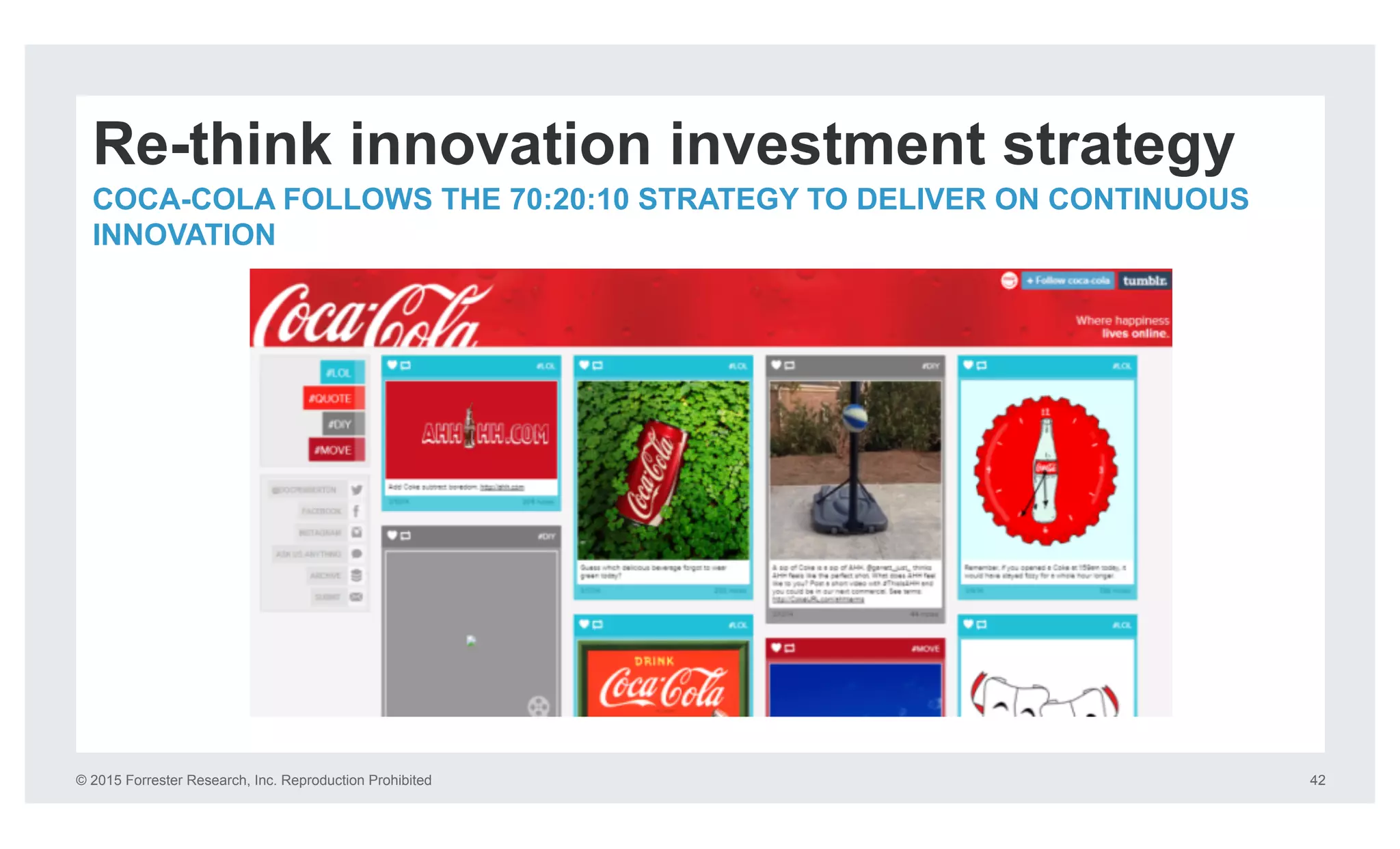 © 2015 Forrester Research, Inc. Reproduction Prohibited 42
Re-think innovation investment strategy
COCA-COLA FOLLOWS THE 70:20:10 STRATEGY TO DELIVER ON CONTINUOUS
INNOVATION
 