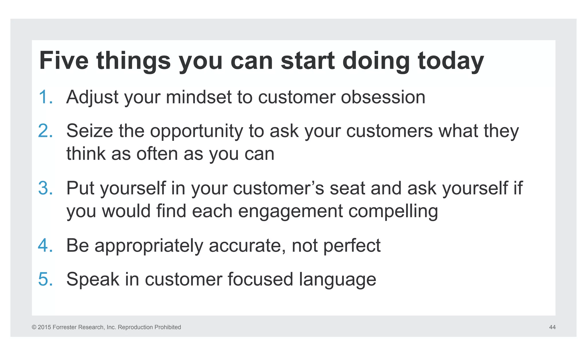 © 2015 Forrester Research, Inc. Reproduction Prohibited 44
Five things you can start doing today
1.  Adjust your mindset to customer obsession
2.  Seize the opportunity to ask your customers what they
think as often as you can
3.  Put yourself in your customer’s seat and ask yourself if
you would find each engagement compelling
4.  Be appropriately accurate, not perfect
5.  Speak in customer focused language
 