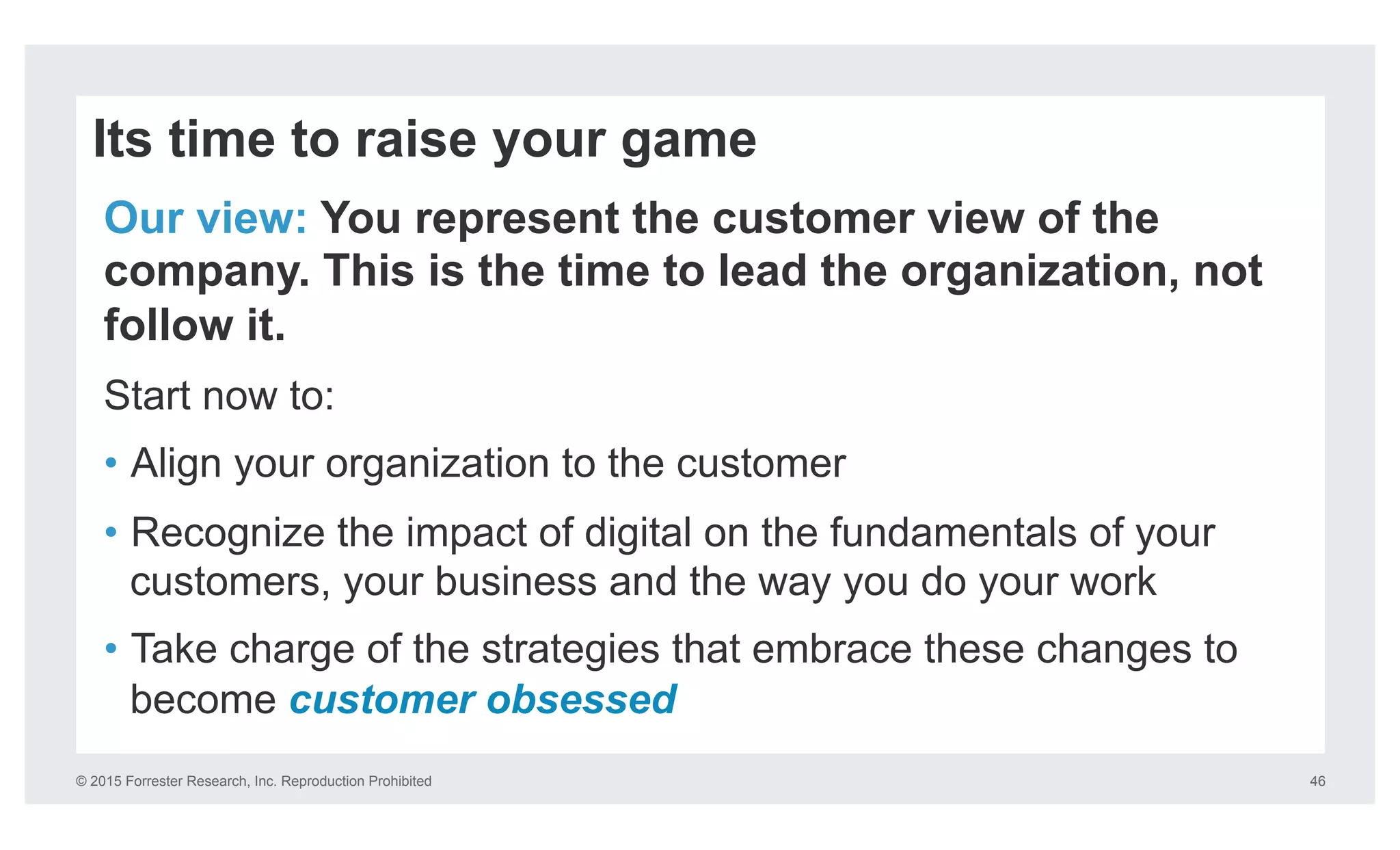 © 2015 Forrester Research, Inc. Reproduction Prohibited 46
Its time to raise your game
Our view: You represent the customer view of the
company. This is the time to lead the organization, not
follow it.
Start now to:
•  Align your organization to the customer
•  Recognize the impact of digital on the fundamentals of your
customers, your business and the way you do your work
•  Take charge of the strategies that embrace these changes to
become customer obsessed
 