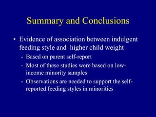 Summary and Conclusions
• Evidence of association between indulgent
feeding style and higher child weight
- Based on parent self-report
- Most of these studies were based on lowincome minority samples
- Observations are needed to support the selfreported feeding styles in minorities

 