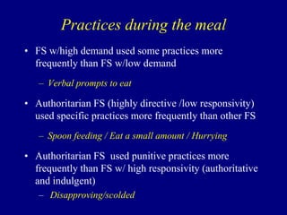 Practices during the meal
• FS w/high demand used some practices more
frequently than FS w/low demand
– Verbal prompts to eat

• Authoritarian FS (highly directive /low responsivity)
used specific practices more frequently than other FS
– Spoon feeding / Eat a small amount / Hurrying

• Authoritarian FS used punitive practices more
frequently than FS w/ high responsivity (authoritative
and indulgent)
– Disapproving/scolded

 
