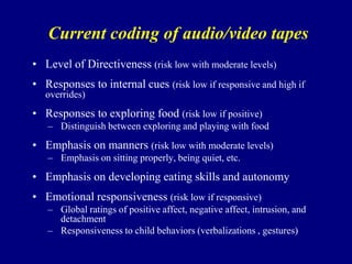 Current coding of audio/video tapes
• Level of Directiveness (risk low with moderate levels)
• Responses to internal cues (risk low if responsive and high if
overrides)

• Responses to exploring food (risk low if positive)
– Distinguish between exploring and playing with food

• Emphasis on manners (risk low with moderate levels)
– Emphasis on sitting properly, being quiet, etc.

• Emphasis on developing eating skills and autonomy
• Emotional responsiveness (risk low if responsive)
– Global ratings of positive affect, negative affect, intrusion, and
detachment
– Responsiveness to child behaviors (verbalizations , gestures)

 