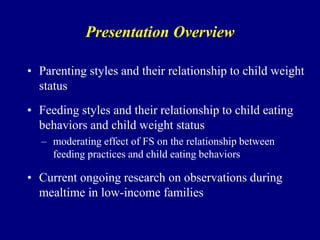 Presentation Overview
• Parenting styles and their relationship to child weight
status
• Feeding styles and their relationship to child eating
behaviors and child weight status
– moderating effect of FS on the relationship between
feeding practices and child eating behaviors

• Current ongoing research on observations during
mealtime in low-income families

 