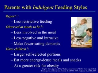 Parents with Indulgent Feeding Styles
Report 1:

– Less restrictive feeding
Observed at meals to be 2:

– Less involved in the meal
– Less negative and intrusive
– Make fewer eating demands
Have children 3:

– Larger self-selected portions
– Eat more energy-dense meals and snacks
– At a greater risk for obesity
1Hughes

et al., Appetite, 2005; 2Hughes , under review; 3 Fisher et al., unpublished;
Hennessy et al., under review; Hoerr et al, IJBNPA, 2009; Hughes et al., JDBP, 2008

 