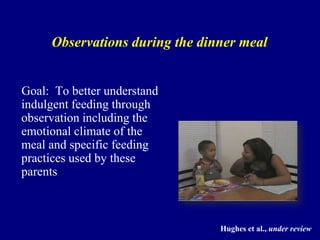 Observations during the dinner meal

Goal: To better understand
indulgent feeding through
observation including the
emotional climate of the
meal and specific feeding
practices used by these
parents

Hughes et al., under review

 