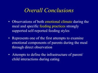 Overall Conclusions
• Observations of both emotional climate during the
meal and specific feeding practices strongly
supported self-reported feeding styles
• Represents one of the first attempts to examine
emotional components of parents during the meal
through direct observation
• Attempts to define the infrastructure of parent/
child interactions during eating

 
