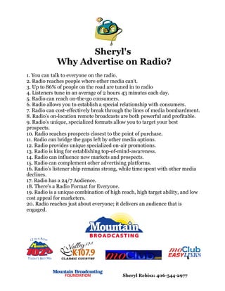 Sheryl's
             Why Advertise on Radio?
1. You can talk to everyone on the radio.
2. Radio reaches people where other media can't.
3. Up to 86% of people on the road are tuned in to radio
4. Listeners tune in an average of 2 hours 43 minutes each day.
5. Radio can reach on-the-go consumers.
6. Radio allows you to establish a special relationship with consumers.
7. Radio can cost-effectively break through the lines of media bombardment.
8. Radio’s on-location remote broadcasts are both powerful and profitable.
9. Radio’s unique, specialized formats allow you to target your best
prospects.
10. Radio reaches prospects closest to the point of purchase.
11. Radio can bridge the gaps left by other media options.
12. Radio provides unique specialized on-air promotions.
13. Radio is king for establishing top-of-mind-awareness.
14. Radio can influence new markets and prospects.
15. Radio can complement other advertising platforms.
16. Radio’s listener ship remains strong, while time spent with other media
declines.
17. Radio has a 24/7 Audience.
18. There's a Radio Format for Everyone.
19. Radio is a unique combination of high reach, high target ability, and low
cost appeal for marketers.
20. Radio reaches just about everyone; it delivers an audience that is
engaged.




                                          Sheryl Rebisz: 406-544-2977
 
