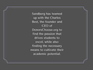 Sandberg has teamed
up with the Charles
Best, the founder and
CEO of
DonorsChoose.org to
find the passion that
drives stud...