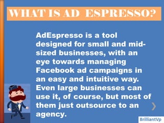 WHAT IS AD ESPRESSO?
AdEspresso is a tool
designed for small and mid-
sized businesses, with an
eye towards managing
Facebook ad campaigns in
an easy and intuitive way.
Even large businesses can
use it, of course, but most of
them just outsource to an
agency.
 