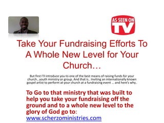 Take Your Fundraising Efforts To
  A Whole New Level for Your
           Church…
    But first I’ll introduce you to one of the best means of raising funds for your
  church , youth ministry or group. And that is.. Inviting an internationally known
  gospel artist to perform at your church at a fundraising event … and here’s why..


  To Go to that ministry that was built to
  help you take your fundraising off the
  ground and to a whole new level to the
  glory of God go to:
  www.scherzoministries.com
 