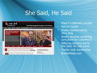 She Said, He Said
            Wasn’t a planned concept
            Met on Twitter
            Shelby started editing
             Jim’s blog
            Shelby became marketing
             consultant for ColorMetrix
            Differing opinions led to
             She Said, He Said posts
            Twitter chat #shehechat
            SheHeMedia.com
 