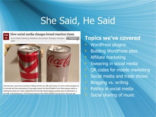 She Said, He Said
          Topics we’ve covered
             WordPress plugins
             Building WordPress sites
             Affiliate marketing
             Swearing in social media
             QR codes for mobile marketing
             Social media and trade shows
             Blogging vs. writing
             Politics in social media
             Social sharing of music
 