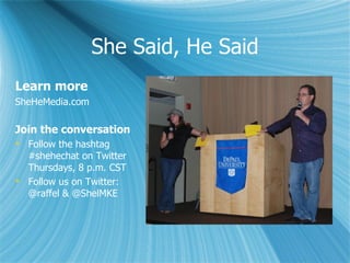 She Said, He Said
Learn more
SheHeMedia.com

Join the conversation
 Follow the hashtag
  #shehechat on Twitter
  Thursdays, 8 p.m. CST
 Follow us on Twitter:
  @raffel & @ShelMKE
 