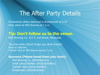 The After Party Details
Smokeshack sliders delivered to Bucketworks at 5:15
Party starts at MKE Brewing at 7 p.m.


Tip: Don’t follow us to the venue.
MKE Brewing Co.: 613 S. 2nd Street, Milwaukee

Two free drinks (Don’t forget your drink tickets!)
Music by @Romke
Transfer Pizza at MKE Brewing around 7 p.m.

Sponsors (Please tweet them your love!):
   MKE Brewing Co. (@MKEBrewCo)
   Great Lakes Distillery (@GtLksDistillery)
   Transfer Pizza (@TransferMKE)
   Smokeshack (@Smokeshack)
 