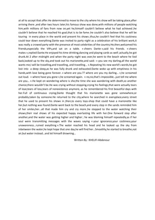 at all to accept that offer.He determined to move to the city where his show will be taking place,after
arriving there ,and after two hours later,his famous show was done,with millions of people watching
him,with millions of fans from now on,yet he,himself couldn’t believe what he had achieved ;he
couldn’t believe that he reached his goal,that is to be fame ;he couldn’t also believe that he will be
touring in every place in the world and present his shows ;thus,he couldn’t feel that his cockiness
could tear down everything.Dante was invited to party night as a celebration of his brilliant work,it
was really a crowed party with the presence of most celebrities of the country.He,then,welcomed his
friends,especially the VIPs,and sat on a table. « cheers Dante »,said his friends. « cheers
mates »,replied Dante.He enjoyed his time drinking,dancing and playing cards as well ;actually,he got
drunk.At 2 after midnight and when the party night was over,he went to the beach where he lied
back,looked up to the sky,and took out his marionette,and said : « you see my darling,all the world
wants me,I will be travelling,and travelling, and travelling… ».Repeating his new world’s words,he got
lost into a deep sleep,as he was fully drunk and exhausted.Dante woke up with emptiness in his
hands,with love being gone forever. « where are you ?? where are you my darling… »,he screamed
out loud. « where have you gone »,he screamed again. « no,no,that’s impossible…just tell me where
are you… ».He kept on wondering where is she,the time she was wandering with death,so another
chance,there wouldn’t be.He was crying without stopping,crying his feelings,that were actually tears
of love,tears of loss,tears of nonexistence anymore, as he remembered his first beautiful days with
her.Full of continuous crying,Dante thought that his marionette was gone somewhere,or
probably,taken by someone.He returned to the city,where he searched in everyplace,every street
that he used to present his shows in ;then,to every toys-shop that could have a marionette like
her,but nothing was found.Dante went back to the beach,and every step in the sands reminded him
of her smiles,her…all that made him cry and cry more ;he stepped to the water watching their
shows,their real shows of his expected happy everlasting life with her.One forward step after
another,and the water was getting higher and higher ; he was blaming himself repeatedly,as if her
soul were transmitting messages with the waves saying « your ignorance,your cockiness,your
unawareness…ruined eveything ».The water reached his head and he looked up the sky from
inbetween the water,he kept hope that one day,he will find her…Smoothly,he started to breathe,not
air,but water instead…and let himself drowning…

                                                Written By : KHELIFI Abdenour
 