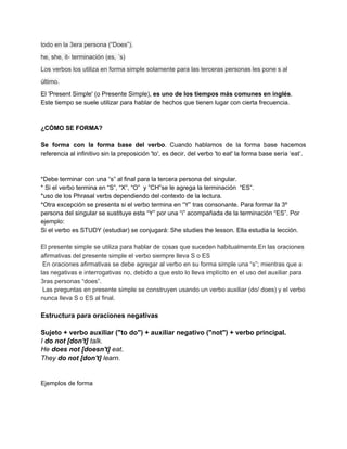 todo en la 3era persona (“Does”).
he, she, it- terminación (es, ´s)
Los verbos los utiliza en forma simple solamente para las terceras personas les pone s al
último.
El 'Present Simple' (o Presente Simple), ​es uno de los tiempos más comunes en inglés​.
Este tiempo se suele utilizar para hablar de hechos que tienen lugar con cierta frecuencia.
¿CÓMO SE FORMA?
Se forma con la forma base del verbo​. Cuando hablamos de la forma base hacemos
referencia al infinitivo sin la preposición 'to', es decir, del verbo 'to eat' la forma base sería ‘eat’.
*Debe terminar con una “s” al final para la tercera persona del singular.
* Si el verbo termina en “S”, “X”, “O” y ”CH”se le agrega la terminación “ES”.
*uso de los Phrasal verbs dependiendo del contexto de la lectura.
*Otra excepción se presenta si el verbo termina en “Y” tras consonante. Para formar la 3º
persona del singular se sustituye esta “Y” por una “i” acompañada de la terminación “ES”. Por
ejemplo:
Si el verbo es STUDY (estudiar) se conjugará: She studies the lesson. Ella estudia la lección.
El presente simple se utiliza para hablar de cosas que suceden habitualmente.En las oraciones
afirmativas del presente simple el verbo siempre lleva S o ES
En oraciones afirmativas se debe agregar al verbo en su forma simple una “s”; mientras que a
las negativas e interrogativas no, debido a que esto lo lleva implícito en el uso del auxiliar para
3ras personas “does”.
Las preguntas en presente simple se construyen usando un verbo auxiliar (do/ does) y el verbo
nunca lleva S o ES al final.
Estructura para oraciones negativas
Sujeto + verbo auxiliar ("to do") + auxiliar negativo ("not") + verbo principal.
I ​do not [don't] ​talk.
He ​does not [doesn't] ​eat​.
They ​do not [don't]​ learn.
Ejemplos de forma
 