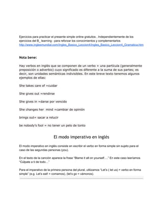 Ejercicios para practicar el presente simple online gratuitos , Independientemente de los
ejercicios del B_ learning : para reforzar los conocimientos y complementarlos
http://www.inglesmundial.com/Ingles_Basico_Leccion4/Ingles_Basico_Leccion4_Gramatica.htm
 
Nota bene:  
Hay verbos en inglés que se componen de un verbo + una partícula (generalmente
preposición o adverbio) cuyo significado es diferente a la suma de sus partes; es
decir, son unidades semánticas indivisibles. En este breve texto tenemos algunos
ejemplos de ellas:
She takes care of =cuidar
She gives out =rendirse
She gives in =darse por vencido
She changes her mind =cambiar de opinión
brings out= sacar a relucir
be nobody’s fool = no tener un pelo de tonto
El modo imperativo en inglés 
El modo imperativo en inglés consiste en escribir el verbo en forma simple sin sujeto para el
caso de las segundas personas (you).
En el texto de la canción aparece la frase “Blame it all on yourself….” En este caso leeríamos
“Cúlpate a ti de todo…”
Para el imperativo de la primera persona del plural, utilizamos “Let’s ( let us) + verbo en forma
simple” (e.g. Let’s eat! = comamos), (let’s go = vámonos).
 