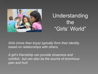 Understanding the “Girls’ World” Girls (more than boys) typically form their identity based on relationships with others. A girl’s friendship can provide closeness and comfort,  but can also be the source of enormous pain and hurt. 