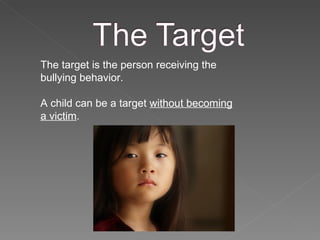 The target is the person receiving the bullying behavior. A child can be a target  without becoming a victim .  