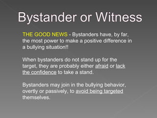 THE GOOD NEWS  - Bystanders have, by far, the most power to make a positive difference in a bullying situation!! When bystanders do not stand up for the target, they are probably either  afraid  or  lack the confidence  to take a stand. Bystanders may join in the bullying behavior, overtly or passively, to  avoid being targeted  themselves. 