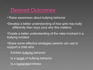 Raise awareness about bullying behavior Develop a better understanding of how girls may bully  differently than boys (and why this matters) Create a better understanding of the roles involved in a  bullying incident Share some effective strategies parents can use to support a child who: Exhibits  bullying  behavior Is a  target  of bullying behavior Is a  bystander /witness 