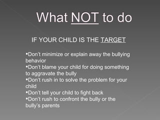 IF YOUR CHILD IS THE  TARGET Don’t minimize or explain away the bullying behavior Don’t blame your child for doing something to aggravate the bully Don’t rush in to solve the problem for your child Don’t tell your child to fight back Don’t rush to confront the bully or the bully’s parents 