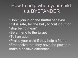 Don’t  join in on the hurtful behavior If it is safe, tell the bully to “cut it out” or “stop being mean” Be a friend to the target Tell an adult Praise  your child if they help a friend Emphasize that they  have the power  to make a positive difference! 