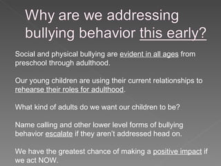 Social and physical bullying are  evident in all ages  from preschool through adulthood. Our young children are using their current relationships to  rehearse their roles for adulthood .  What kind of adults do we want our children to be? Name calling and other lower level forms of bullying behavior  escalate  if they aren’t addressed head on. We have the greatest chance of making a  positive impact  if we act NOW. 