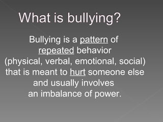 Bullying is a  pattern  of  repeated  behavior (physical, verbal, emotional, social) that is meant to  hurt  someone else and usually involves  an imbalance of power. 