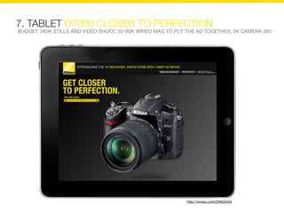 7. TABLET D7000 CLOSER TO PERFECTION
BUDGET: 260K STILLS AND VIDEO SHOOT, 60-80K WIRED MAG TO PUT THE AD TOGETHER, 5K CAMERA 360




                                                            http://vimeo.com/20922434
 