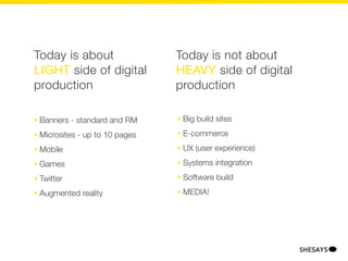 Today is about                    Today is not about
LIGHT side of digital             HEAVY side of digital
production                        production

•   Banners - standard and RM     •   Big build sites
•   Microsites - up to 10 pages   •   E-commerce
•   Mobile                        •   UX (user experience)
•   Games                         •   Systems integration
•   Twitter                       •   Software build
•   Augmented reality             •   MEDIA!
 