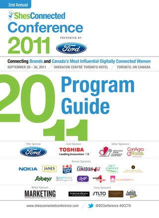 2nd Annual




Conference
2011
                                 PRESENTED BY




20
Connecting Brands and Canada’s Most In uential Digitally Connected Women
SEPTEMBER 29 - 30, 2011       SHERATON CENTRE TORONTO HOTEL                             TORONTO, ON CANADA




                                 Program
                                 Guide

  11      Title Sponsor




              Media Sponsor
                                    Gold Sponsor




                                        Bronze Sponsors




                                                          Party Sponsors

                                                             Always a Perfect Fit
                                                                                    Silver Sponsors




                                                                                                      .




           www.shesconnectedconference.com                 @SCConference #SCCTO
 