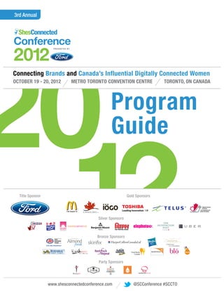 3rd Annual




20
Connecting Brands and Canada’s Influential Digitally Connected Women
OCTOBER 19 - 20, 2012        METRO TORONTO CONVENTION CENTRE                     TORONTO, ON CANADA




                                                 Program
                                                 Guide


  12
  Title Sponsor




                                   .
                                          Silver Sponsors



                                         Bronze Sponsors




                                          Party Sponsors
                                                            Gold Sponsors




                                                                            TM




                  www.shesconnectedconference.com           shesconnectedconference.com
                                                              @SCConference #SCCTO
 