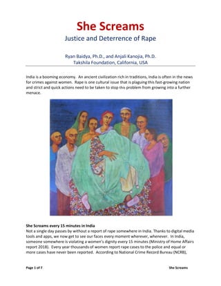 Page 1 of 7 She Screams
She Screams
Justice and Deterrence of Rape
Ryan Baidya, Ph.D., and Anjali Kanojia, Ph.D.
Takshila Foundation, California, USA
India is a booming economy. An ancient civilization rich in traditions, India is often in the news
for crimes against women. Rape is one cultural issue that is plaguing this fast-growing nation
and strict and quick actions need to be taken to stop this problem from growing into a further
menace.
She Screams every 15 minutes in India
Not a single day passes by without a report of rape somewhere in India. Thanks to digital media
tools and apps, we now get to see our faces every moment wherever, whenever. In India,
someone somewhere is violating a women’s dignity every 15 minutes (Ministry of Home Affairs
report 2018). Every year thousands of women report rape cases to the police and equal or
more cases have never been reported. According to National Crime Record Bureau (NCRB),
 