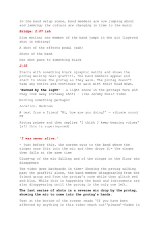 In the band setup scene, band members are now jumping about
and jamming; the colours are changing in time to the music
Bridge: 2:07 ish
Slow motion: one member of the band jumps in the air [layered
shot in editing]
A shot of the effects pedal (wah)
Shots of the band
One shot pans to something black
2:33
Starts with something black (graphic match) and shows the
protag walking near graffiti, the band members appear and
start to shove the protag as they walk. The protag doesn’t
take any notice and continues to walk with their head down.
‘Burned by the light’ – a light shone in the protags face and
they look away (cutaway shot) – like Jeremy music video
Burning something perhaps?
Location- Bedroom
A text from a friend ‘Hi, how are you doing?’ – vibrate sound
FX
Protag pauses and then replies ‘I think I keep hearing voices’
[all this is superimposed]
‘I was never alive…’
– just before this, the screen cuts to the band where the
singer says this into the mic and then drops it- the singer
then falls at the same time
Close-up of the mic falling and of the singer on the floor who
disappears
The video goes backwards in time- Showing the protag walking
past the graffiti alone, the band member disappearing from the
friend group and from the protag’s room while they glitch red
and blue. While this is happening the band and instruments are
also disappearing until the protag is the only one left.
The last series of shots is a reverse mic drop by the protag,
showing the mic to come into the protag’s hands.
Text at the bottom of the screen reads ‘If you have been
affected by anything in this video reach out’’please’-fades in
 