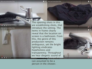 The opening shots in this
are establishing shots, that
introduce the setting. The
items in frame clearly
reveal that the location on
screen is a bathroom. From
this, the genre of this
production remains
ambiguous, yet the bright
lighting vindicates
hopefulness and
transparency. Throughout
we hear diegetic sound of
water running from what
can assumed to be a
person in the shower.
 