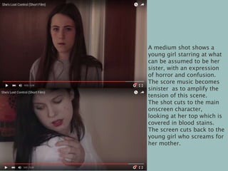 A medium shot shows a
young girl starring at what
can be assumed to be her
sister, with an expression
of horror and confusion.
The score music becomes
sinister as to amplify the
tension of this scene.
The shot cuts to the main
onscreen character,
looking at her top which is
covered in blood stains.
The screen cuts back to the
young girl who screams for
her mother.
 