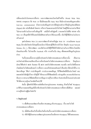 เปลี่ยนแปลงในโลกของการสื่อสาร และการพัฒนาของโลกเวิลด์ไวด์เว็บ (World Wide Web;
WWW) จากยุคแรก คือ Web 1.0 ซึ่งมีลักษณะเป็น Static Web คือมีการนาเสนอข้อมูลทางเดียว
(one-way communication) ด้วยการแปลงข้อมูลข่าวสารที่มีอยู่รอบตัวเราให้อยู่ในรูปของดิจิตอล
(Digital) เช่น หนังสือพิมพ์ นิตยสาร หรือการโฆษณาตามหน้าเว็บไซต์ โดยผู้ใช้สามารถอ่านได้แต่
ไม่สามารถเข้าร่วมในการสร้างข้อมูลได้ แต่เมื่อก้าวเข้าสู่ยุคที่ 2 ของเทคโนโลยีคือ WWW หรือ
Web 2.0 เป็นยุคที่ทาให้อินเทอร์เน็ตมีศักยภาพในการใช้งานมากขึ้น เน้นให้ผู้ใช้มีส่วนร่วมในการ
สร้างสรรค์
          จุดกาเนิดของ Web 2.0 และการพัฒนาก้าวผ่านเข้าสู่ยุค Web 3.0 ความนิยมขอ Social
Media มีการเติบโตอย่างไม่หยุดยั้งและมีแนวโน้มของผู้ใช้บริการทั่วโลก ปัจจุบัน Social Network
Website ต่าง ๆ ก็มีการพัฒนา และเปิดโอกาสให้ผู้ใช้ได้เข้าไปมีส่วนร่วมในการใช้ประโยชน์เชิง
สังคมกันมากขึ้น ไม่ว่าจะเป็น Facebook หรือ การสร้างเว็บ Blog เพื่อเผยแพร่ข้อมูลในรูปแบบ
ต่างๆ
          ในเรื่องของเนื้อหาความรู้เกี่ยวกับเทคโนโลยีสารสนเทศและการสื่อสารนั้น      เป็นความ
สนใจส่วนตัวที่อยากจะศึกษาเรื่องราวเกี่ยวกับเทคโนโลยีสารสนเทศและการสื่อสาร ปัจจุบันเรา
มักจะได้ยินคาว่า ICT กันเสมอ ซึ่ง ICT (เทคโนโลยีสารสนเทศ) หมายถึง เทคโนโลยีทั้งหลาย
(โดยมีเทคโนโลยีคอมพิวเตอร์ การสื่อสาร และเครือข่ายคอมพิวเตอร์ เป็นหลัก) ที่ทาหน้าที่ใน การ
จัดการข้อมูล ได้แก่ การนาข้อมูลเข้า การประมวลผลข้อมูล ให้ได้ผลลัพธ์ที่เป็นประโยชน์ และ
เผยแพร่ต่อไปยังผู้บริโภค หรือผู้ใช้ ให้สามารถได้ใช้ผลผลิตนั้น อย่างถูกต้อง ตรงและทันกับความ
ต้องการ เราสามารถใช้ติดต่อสื่อสารหาข้อมูล ความรู้ในการศึกษา กับสถาบันทั้งในและต่างประเทศ
ได้ เพื่อหาความรู้และโลกทัศน์ใหม่ๆได้
          ดังนั้น ผู้จัดทาจึงได้มีความคิดที่จะนาเอารูปแบบของ WebBlog ด้วยเว็บไซต์ Wordpress
มาใช้ในการเผยแพร่ข้อมูลที่เกี่ยวข้องกับเทคโนโลยีสารสนเทศและการสื่อสารเพื่อศึกษา เผยแพร่
ความรู้ดังกล่าวสู่ผู้สนใจต่อไป


7. วัตถุประสงค์

      7.1 เพื่อศึกษาและพัฒนาเว็บบล็อก (WebBlog) ด้วย Wordpress เรื่อง เทคโนโลยี
สารสนเทศและการสื่อสาร
        7.2 เพื่อศึกษาค้นคว้าเรื่องที่สนใจเกี่ยวกับเรื่อง เทคโนโลยีสารสนเทศและการสื่อสาร
        7.3 เพื่อให้ผู้เรียนสามารถพัฒนารูปแบบของเว็บบล็อกจาก Wordpress ได้ด้วยตนเองและ
 