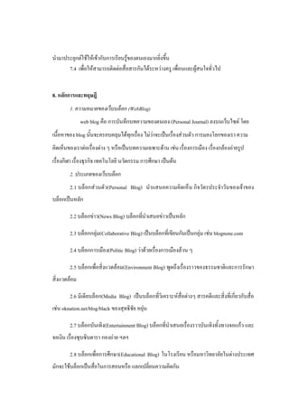 นามาประยุกต์ใช้ให้เข้ากับการเรียนรู้ของตนเองมากยิ่งขึ้น
      7.4 เพื่อให้สามารถติดต่อสื่อสารกันได้ระหว่างครู เพื่อนและผู้สนใจทั่วไป


8. หลักการและทฤษฎี
        1. ความหมายของเว็บบล็อก (WebBlog)
              web blog คือ การบันทึกบทความของตนเอง (Personal Journal) ลงบนเว็บไซต์ โดย
เนื้อหาของ blog นั้นจะครอบคลุมได้ทุกเรื่อง ไม่ว่าจะเป็นเรื่องส่วนตัว การมองโลกของเรา ความ
คิดเห็นของเราต่อเรื่องต่าง ๆ หรือเป็นบทความเฉพาะด้าน เช่น เรื่องการเมือง เรื่องกล้องถ่ายรูป
เรื่องกีฬา เรื่องธุรกิจ เทคโนโลยี นวัตกรรม การศึกษา เป็นต้น
        2. ประเภทของเว็บบล็อก
        2.1 บล็อกส่วนตัว(Personal Blog) นาแสนอความคิดเห็น กิจวัตรประจาวันของเจ้าของ
บล็อกเป็นหลัก

        2.2 บล็อกข่าว(News Blog) บล็อกที่นาเสนอข่าวเป็นหลัก

        2.3 บล็อกกลุ่ม(Collaborative Blog) เป็นบล็อกที่เขียนกันเป็นกลุ่ม เช่น blognone.com

        2.4 บล็อกการเมือง(Politic Blog) ว่าด้วยเรื่องการเมืองล้วน ๆ

        2.5 บล็อกเพื่อสิ่งแวดล้อม(Environment Blog) พูดถึงเรื่องราวของธรรมชาติและการรักษา
สิ่งแวดล้อม

        2.6 มีเดียบล็อก(Media Blog) เป็นบล็อกที่วิเคราะห์สื่อต่างๆ สารคดีและสิ่งที่เกี่ยวกับสื่อ
เช่น oknation.net/blog/black ของสุทธิชัย หยุ่น

        2.7 บล็อกบันเทิง(Entertainment Blog) บล็อกที่นาเสนอเรื่องราวบันเทิงทั้งทางจอแก้ว และ
จอเงิน เรื่องซุบซิบดารา กองถ่าย ฯลฯ

        2.8 บล็อกเพื่อการศึกษา(Educational Blog) ในโรงเรียน หรือมหาวิทยาลัยในต่างประเทศ
มักจะใช้บล็อกเป็นสื่อในการสอนหรือ แลกเปลี่ยนความคิดกัน
 
