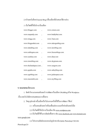 2.9 ติวเตอร์บล็อก(Tutorial Blog) เป็นบล็อกที่นาเสนอวิธีการต่าง

       3. เว็บไซต์ที่ให้บริการเว็บบล็อก
       www.blogger.com          ,         www.exteen.com
       www.mapandy.com          ,         www.buddythai.com
       www.imigg.com            ,         www.5iam.com
       www.blogprathai.com ,              www.ndesignsblog.com
       www.idatablog.com        ,         www.inewblog.com
       www.onblogme.com         ,         www.freeseoblogs.com
       www.sumhua.com           ,         www.diaryi.net
       www.istoreblog.com       ,         www.skypream.com
       www.thailandspace.com ,            www.sungson.com
       www.gujaba.com           ,         www.sabuyblog.com
       www.ugetblog.com         ,         www.jaideespace.com
       www.maxsiteth.com        ,         www.my2blog.com


9. ขอบเขตของโครงงาน
       1. จัดทาโครงงานคอมพิวเตอร์ การพัฒนาเว็บบล็อก (WebBlog) ด้วย Wordpress
เรื่อง เทคโนโลยีสารสนเทศและการสื่อสาร
       2. วัสดุ อุปกรณ์ เครื่องมือหรือโปรแกรมหรือที่ใช้ในการพัฒนา ได้แก่
               2.1 เครื่องคอมพิวเตอร์ พร้อมเชื่อมต่อระบบเครือข่ายอินเทอร์เน็ต
              2.2 เว็บไซต์ที่ให้บริการเว็บบล็อก คือ www.wordpress.com
              2.3 เว็บไซต์ที่ใช้ในการติดต่อสื่อสาร เช่น www.facebook.com www.hotmail.com
www.google.com
              2.4 โปรแกรมตัดต่อและตกแต่งรูปภาพ เช่นAdobe Photoshop CS4 และ
PhotoScape2.0
 